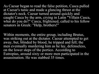 As Caesar began to read the false petition, Casca pulled at Caesar's tunic and made a glancing thrust at the dictator's neck. Caesar turned around quickly and caught Casca by the arm, crying in Latin "Villain Casca, what do you do?" Casca, frightened, called to his fellow senators in Greek: "Help, brothers!"  Within moments, the entire group, including Brutus, was striking out at the dictator. Caesar attempted to get away, but, blinded by blood, he tripped and fell; the men eventually murdering him as he lay, defenseless, on the lower steps of the portico. According to Eutropius, around sixty or more men participated in the assassination. He was stabbed 35 times. 