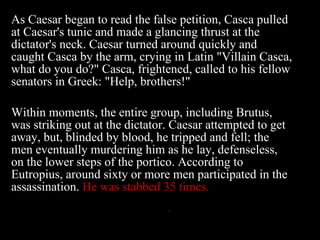 As Caesar began to read the false petition, Casca pulled at Caesar's tunic and made a glancing thrust at the dictator's neck. Caesar turned around quickly and caught Casca by the arm, crying in Latin "Villain Casca, what do you do?" Casca, frightened, called to his fellow senators in Greek: "Help, brothers!"  Within moments, the entire group, including Brutus, was striking out at the dictator. Caesar attempted to get away, but, blinded by blood, he tripped and fell; the men eventually murdering him as he lay, defenseless, on the lower steps of the portico. According to Eutropius, around sixty or more men participated in the assassination.   He was stabbed 35 times. 