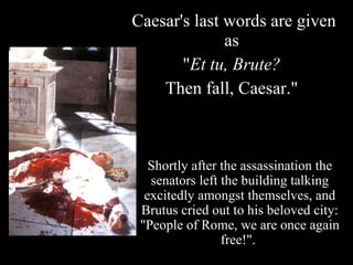Caesar's last words are given as  " Et tu, Brute?   Then fall, Caesar."  Shortly after the assassination the senators left the building talking excitedly amongst themselves, and Brutus cried out to his beloved city: "People of Rome, we are once again free!".  