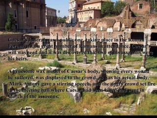 Caesar's funeral was a public one, taking place in the Roman Forum, with a great number of Romans in attendance. Caesar's will was read and it was discovered that two of his assassins were his heirs.   A gruesome wax model of Caesar's body, showing every wound he suffered, was displayed to the crowd, as was his actual body.  Mark Antony gave a stirring speech, and the angry crowd set fire to the meeting hall where Caesar had been killed and went in search of the assassins.  