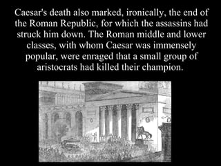 Caesar's death also marked, ironically, the end of the Roman Republic, for which the assassins had struck him down. The Roman middle and lower classes, with whom Caesar was immensely popular, were enraged that a small group of aristocrats had killed their champion.  