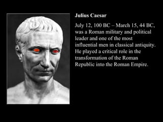 Julius Caesar   July 12, 100 BC – March 15, 44 BC, was a Roman military and political leader and one of the most influential men in classical antiquity. He played a critical role in the transformation of the Roman Republic into the Roman Empire. 
