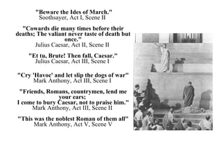 "Beware the Ides of March." Soothsayer, Act I, Scene II  "Cowards die many times before their deaths; The valiant never taste of death but once." Julius Caesar, Act II, Scene II  "Et tu, Brute! Then fall, Caesar." Julius Caesar, Act III, Scene I  "Cry 'Havoc' and let slip the dogs of war" Mark Anthony, Act III, Scene I  "Friends, Romans, countrymen, lend me your ears;  I come to bury Caesar, not to praise him." Mark Anthony, Act III, Scene II  "This was the noblest Roman of them all" Mark Anthony, Act V, Scene V 