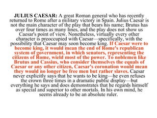 JULIUS CAESAR:  A great Roman general who has recently returned to Rome after a military victory in Spain. Julius Caesar is not the main character of the play that bears his name; Brutus has over four times as many lines, and the play does not show us Caesar's point of view. Nonetheless, virtually every other character is preoccupied with Caesar—specifically, with the possibility that Caesar may soon become king.  If Caesar were to become king, it would mean the end of Rome's republican system of government, in which senators, representing the citizens of Rome, wield most of the power. To noblemen like Brutus and Cassius, who consider themselves the equals of Caesar or any other citizen, Caesar's coronation would mean they would no longer be free men but rather slaves.  Caesar never explicitly says that he wants to be king—he even refuses the crown three times in a dramatic public display—but everything he says and does demonstrates that he regards himself as special and superior to other mortals. In his own mind, he seems already to be an absolute ruler.  