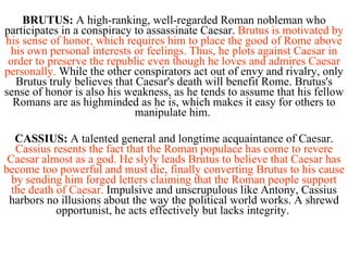 BRUTUS:  A high-ranking, well-regarded Roman nobleman who participates in a conspiracy to assassinate Caesar.  Brutus is motivated by his sense of honor, which requires him to place the good of Rome above his own personal interests or feelings. Thus, he plots against Caesar in order to preserve the republic even though he loves and admires Caesar personally.  While the other conspirators act out of envy and rivalry, only Brutus truly believes that Caesar's death will benefit Rome. Brutus's sense of honor is also his weakness, as he tends to assume that his fellow Romans are as highminded as he is, which makes it easy for others to manipulate him.  CASSIUS:  A talented general and longtime acquaintance of Caesar.  Cassius resents the fact that the Roman populace has come to revere Caesar almost as a god. He slyly leads Brutus to believe that Caesar has become too powerful and must die, finally converting Brutus to his cause by sending him forged letters claiming that the Roman people support the death of Caesar.  Impulsive and unscrupulous like Antony, Cassius harbors no illusions about the way the political world works. A shrewd opportunist, he acts effectively but lacks integrity.  