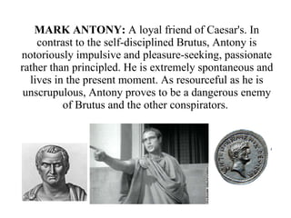 MARK ANTONY:  A loyal friend of Caesar's. In contrast to the self-disciplined Brutus, Antony is notoriously impulsive and pleasure-seeking, passionate rather than principled. He is extremely spontaneous and lives in the present moment. As resourceful as he is unscrupulous, Antony proves to be a dangerous enemy of Brutus and the other conspirators.  