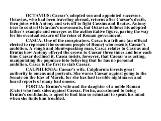 OCTAVIUS: Caesar's adopted son and appointed successor. Octavius, who had been traveling abroad, returns after Caesar's death, then joins with Antony and sets off to fight Cassius and Brutus. Antony tries to control Octavius's movements, but Octavius follows his adopted father's example and emerges as the authoritative figure, paving the way for his eventual seizure of the reins of Roman government.  CASCA: One of the conspirators. Casca is a tribune (an official elected to represent the common people of Rome) who resents Caesar's ambition. A rough and blunt-speaking man, Casca relates to Cassius and Brutus how Antony offered the crown to Caesar three times and how each time Caesar declined it. Casca insists, however, that Caesar was acting, manipulating the populace into believing that he has no personal ambition. Casca is the first to stab Caesar.  CALPHURNIA: Caesar's wife. Calphurnia invests great authority in omens and portents. She warns Caesar against going to the Senate on the Ides of March, for she has had terrible nightmares and heard reports of many bad omens.  PORTIA: Brutus's wife and the daughter of a noble Roman (Cato) who took sides against Caesar. Portia, accustomed to being Brutus's confidante, is upset to find him so reluctant to speak his mind when she finds him troubled.  