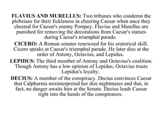 FLAVIUS AND MURELLUS:  Two tribunes who condemn the plebeians for their fickleness in cheering Caesar when once they cheered for Caesar's enemy Pompey. Flavius and Murellus are punished for removing the decorations from Caesar's statues during Caesar's triumphal parade.  CICERO:  A Roman senator renowned for his oratorical skill. Cicero speaks at Caesar's triumphal parade. He later dies at the order of Antony, Octavius, and Lepidus.  LEPIDUS:  The third member of Antony and Octavius's coalition. Though Antony has a low opinion of Lepidus, Octavius trusts Lepidus's loyalty.  DECIUS:  A member of the conspiracy. Decius convinces Caesar that Calphurnia misinterpreted her dire nightmares and that, in fact, no danger awaits him at the Senate. Decius leads Caesar right into the hands of the conspirators.  