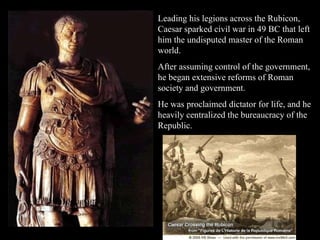 Leading his legions across the Rubicon, Caesar sparked civil war in 49 BC that left him the undisputed master of the Roman world.  After assuming control of the government, he began extensive reforms of Roman society and government.  He was proclaimed dictator for life, and he heavily centralized the bureaucracy of the Republic.  