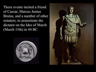 These events incited a friend of Caesar, Marcus Junius Brutus, and a number of other senators, to assassinate the dictator on the Ides of March (March 15th) in 44 BC.  
