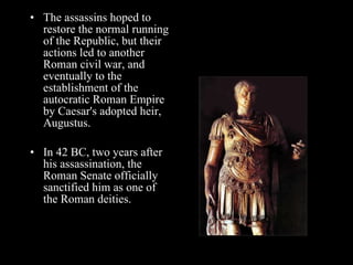 The assassins hoped to restore the normal running of the Republic, but their actions led to another Roman civil war, and eventually to the establishment of the autocratic Roman Empire by Caesar's adopted heir, Augustus.  In 42 BC, two years after his assassination, the Roman Senate officially sanctified him as one of the Roman deities. 