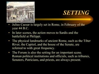 SETTING  Julius Caesar is largely set in Rome, in February of the year 44 B.C.  In later scenes, the action moves to Sardis and the battlefield at Philippi.  The physical landmarks of ancient Rome, such as the Tiber River, the Capitol, and the house of the Senate, are referred to with great frequency.  The Forum is also the setting for an important scene. Roman political institutions and officials, such as tribunes, Senators, Patricians, and priests, are always present.  