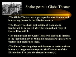 The Globe Theater was a perhaps the most famous and interesting theater in the Elizabethan era.  The theater was built just outside of London, (in Southwark to be exact.) after the triumphant reign of Queen Elizabeth I.  The main reason the Globe Theater is especially famous is the fact that many of William Shakespeare's plays were written and preformed there.  The idea of creating plays and theaters to perform them in was a strange new concept for the Europeans of the Elizabethan Era (aka the sixteenth century.)  Shakespeare’s Globe Theater 