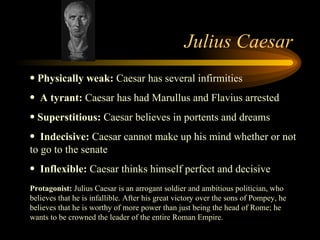 Julius Caesar Physically weak:  Caesar has several infirmities  A tyrant:  Caesar has had Marullus and Flavius arrested  Superstitious:  Caesar believes in portents and dreams  Indecisive:  Caesar cannot make up his mind whether or not to go to the senate  Inflexible:  Caesar thinks himself perfect and decisive Protagonist:  Julius Caesar is an arrogant soldier and ambitious politician, who believes that he is infallible. After his great victory over the sons of Pompey, he believes that he is worthy of more power than just being the head of Rome; he wants to be crowned the leader of the entire Roman Empire.  