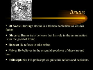 Brutus *  Of Noble Heritage  Brutus is a Roman nobleman, as was his father Sincere:  Brutus truly believes that his role in the assassination is for the good of Rome  Honest:  He refuses to take bribes  Naive:  He believes in the essential goodness of those around him Philosophical:  His philosophies guide his actions and decisions.  