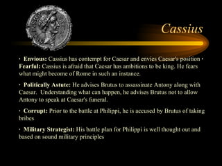 Cassius ·  Envious:  Cassius has contempt for Caesar and envies Caesar's position  ·  Fearful:  Cassius is afraid that Caesar has ambitions to be king. He fears what might become of Rome in such an instance. ·  Politically Astute:  He advises Brutus to assassinate Antony along with Caesar.  Understanding what can happen, he advises Brutus not to allow Antony to speak at Caesar's funeral. ·  Corrupt:  Prior to the battle at Philippi, he is accused by Brutus of taking bribes ·  Military Strategist:  His battle plan for Philippi is well thought out and based on sound military principles  