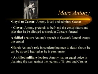 Marc Antony Loyal to Caesar:  Antony loved and admired Caesar  ·  Clever:  Antony pretends to befriend the conspirators and asks that he be allowed to speak at Caesar's funeral  A skilled orator:  Antony's speech at Caesar's funeral sways the crowd  Hard:  Antony's role in condemning men to death shows he can be as cold hearted as he is passionate  ·  A skilled military leader:  Antony has an equal voice in planning the war against the legions of Brutus and Cassius 