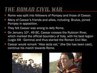 Rome was split into followers of Pompey and those of Caesar. Many of Caesar’s friends and allies, including  Brutus, joined Pompey in opposition.  They felt Caesar was wrong to defy Rome. On January 10 th , 49 BC, Caesar crosses the Rubicon River, which marked the official boundary of Italy, with his best legion (Legio XIII - Gemina) and thus started the Roman Civil War. Caesar would remark “ Alea iacta est,”  (the Die has been cast), continue his march towards Rome.  
