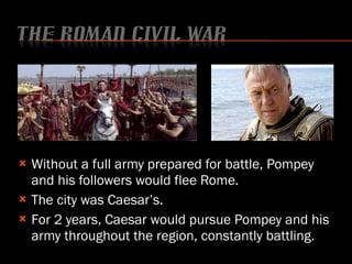 Without a full army prepared for battle, Pompey and his followers would flee Rome. The city was Caesar’s. For 2 years, Caesar would pursue Pompey and his army throughout the region, constantly battling. 