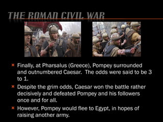 Finally, at Pharsalus (Greece), Pompey surrounded and outnumbered Caesar.  The odds were said to be 3 to 1. Despite the grim odds, Caesar won the battle rather decisively and defeated Pompey and his followers once and for all. However, Pompey would flee to Egypt, in hopes of raising another army. 