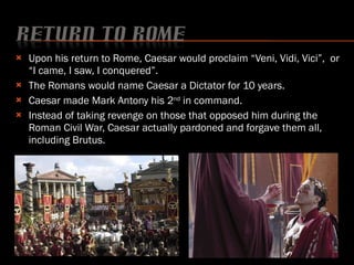 Upon his return to Rome, Caesar would proclaim “Veni, Vidi, Vici”,  or “I came, I saw, I conquered”. The Romans would name Caesar a Dictator for 10 years. Caesar made Mark Antony his 2 nd  in command. Instead of taking revenge on those that opposed him during the Roman Civil War, Caesar actually pardoned and forgave them all, including Brutus. 