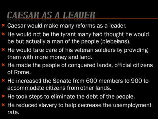 Caesar would make many reforms as a leader. He would not be the tyrant many had thought he would be but actually a man of the people (plebeians).  He would take care of his veteran soldiers by providing them with more money and land. He made the people of conquered lands, official citizens of Rome.  He increased the Senate from 600 members to 900 to accommodate citizens from other lands. He took steps to eliminate the debt of the people. He reduced slavery to help decrease the unemployment rate. 