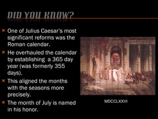 One of Julius Caesar’s most significant reforms was the Roman calendar. He overhauled the calendar by establishing  a 365 day year (was formerly 355 days). This aligned the months with the seasons more precisely. The month of July is named in his honor. MDCCLXXVI 