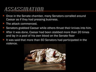 Once in the Senate chamber, many Senators corralled around Caesar as if they had pressing business. The attack commenced. Senators grabbed Caesar while others thrust their knives into him. After it was done, Caesar had been stabbed more than 20 times and lay in a pool of his own blood on the Senate floor It was said that more than 60 Senators had participated in the violence. 