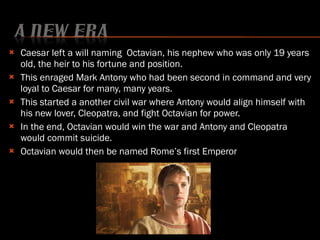 Caesar left a will naming  Octavian, his nephew who was only 19 years old, the heir to his fortune and position. This enraged Mark Antony who had been second in command and very loyal to Caesar for many, many years. This started a another civil war where Antony would align himself with his new lover, Cleopatra, and fight Octavian for power. In the end, Octavian would win the war and Antony and Cleopatra would commit suicide. Octavian would then be named Rome’s first Emperor 