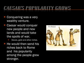 Conquering was a very wealthy venture. Caesar would conquer new people and new lands and would take the spoils of war. Slaves, gold and other riches. He would then send his riches back to Rome and  his popularity among the people grew stronger. 
