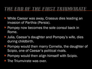 While Caesar was away, Crassus dies leading an invasion of Parthia (Persia). Pompey now becomes the sole consul back in Rome. Julia, Caesar’s daughter and Pompey’s wife, dies during childbirth. Pompey would then marry Cornelia, the daughter of Scipio, one of Caesar’s political rivals. Pompey would then align himself with Scipio.  The Triumvirate was over. 