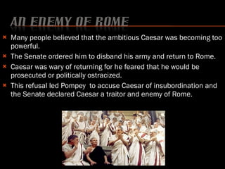 Many people believed that the ambitious Caesar was becoming too powerful. The Senate ordered him to disband his army and return to Rome. Caesar was wary of returning for he feared that he would be prosecuted or politically ostracized.  This refusal led Pompey  to accuse Caesar of insubordination and the Senate declared Caesar a traitor and enemy of Rome. 