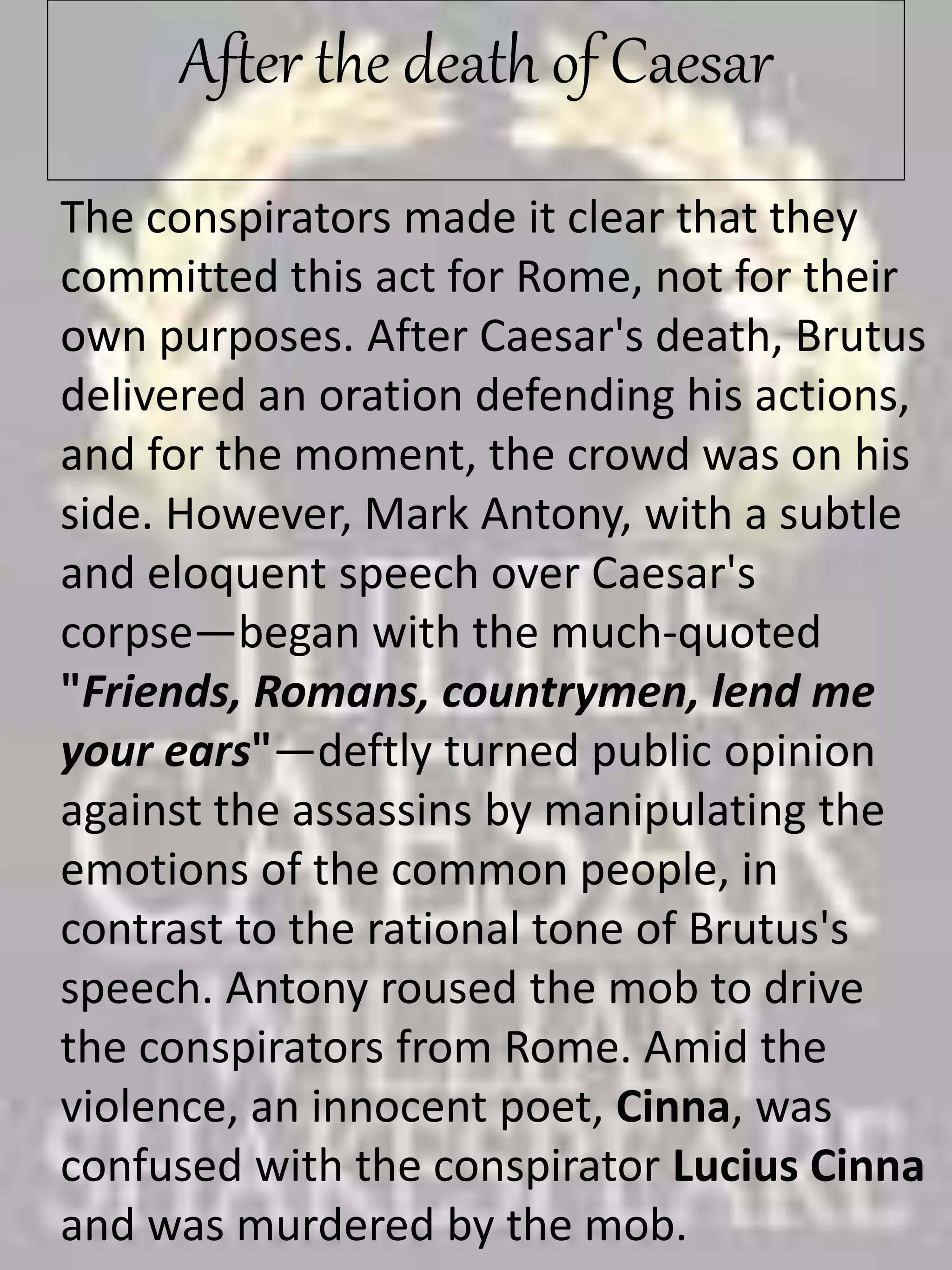 After the death of Caesar
The conspirators made it clear that they
committed this act for Rome, not for their
own purposes. After Caesar's death, Brutus
delivered an oration defending his actions,
and for the moment, the crowd was on his
side. However, Mark Antony, with a subtle
and eloquent speech over Caesar's
corpse—began with the much-quoted
"Friends, Romans, countrymen, lend me
your ears"—deftly turned public opinion
against the assassins by manipulating the
emotions of the common people, in
contrast to the rational tone of Brutus's
speech. Antony roused the mob to drive
the conspirators from Rome. Amid the
violence, an innocent poet, Cinna, was
confused with the conspirator Lucius Cinna
and was murdered by the mob.
 