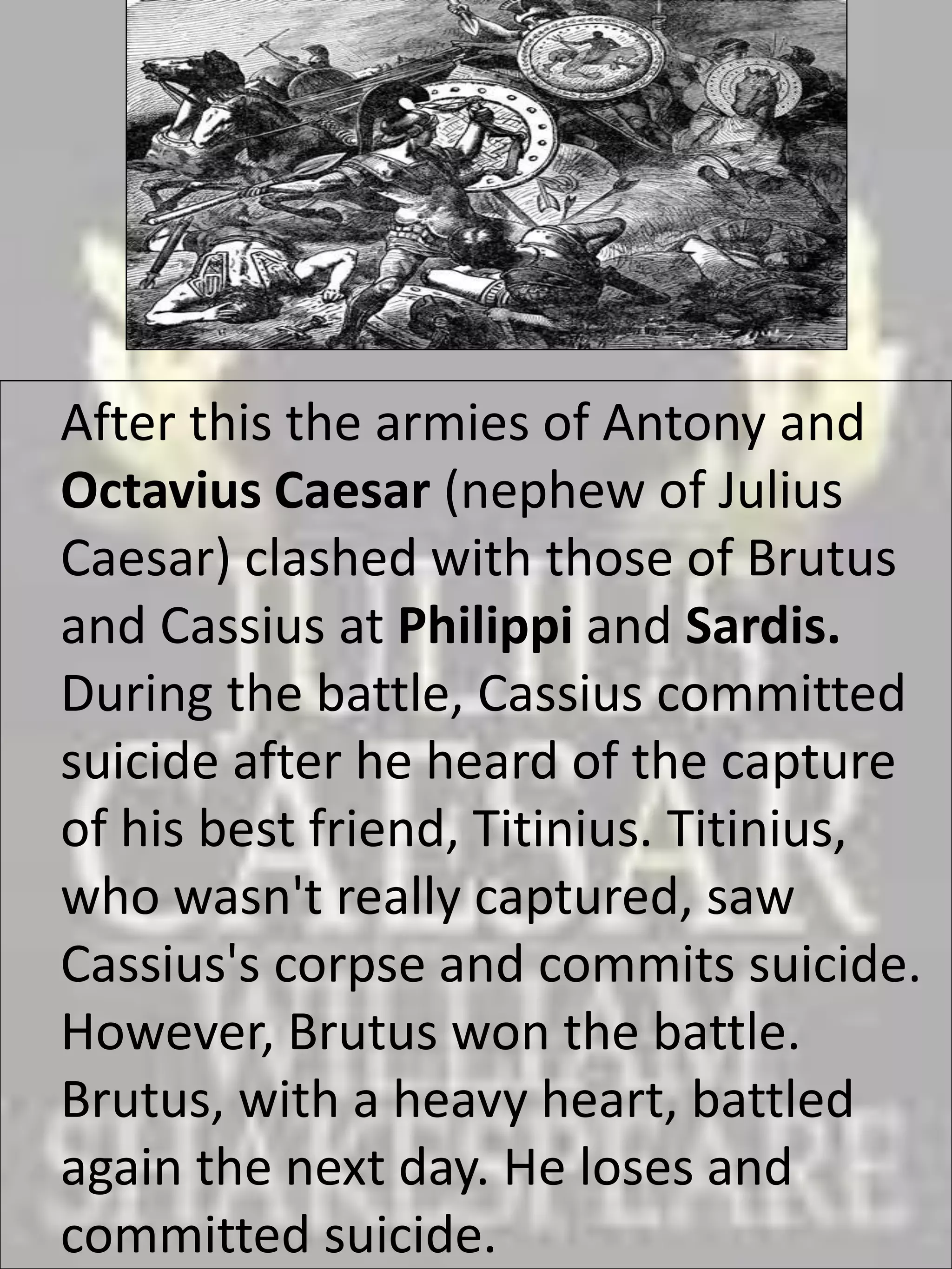 After this the armies of Antony and
Octavius Caesar (nephew of Julius
Caesar) clashed with those of Brutus
and Cassius at Philippi and Sardis.
During the battle, Cassius committed
suicide after he heard of the capture
of his best friend, Titinius. Titinius,
who wasn't really captured, saw
Cassius's corpse and commits suicide.
However, Brutus won the battle.
Brutus, with a heavy heart, battled
again the next day. He loses and
committed suicide.
 