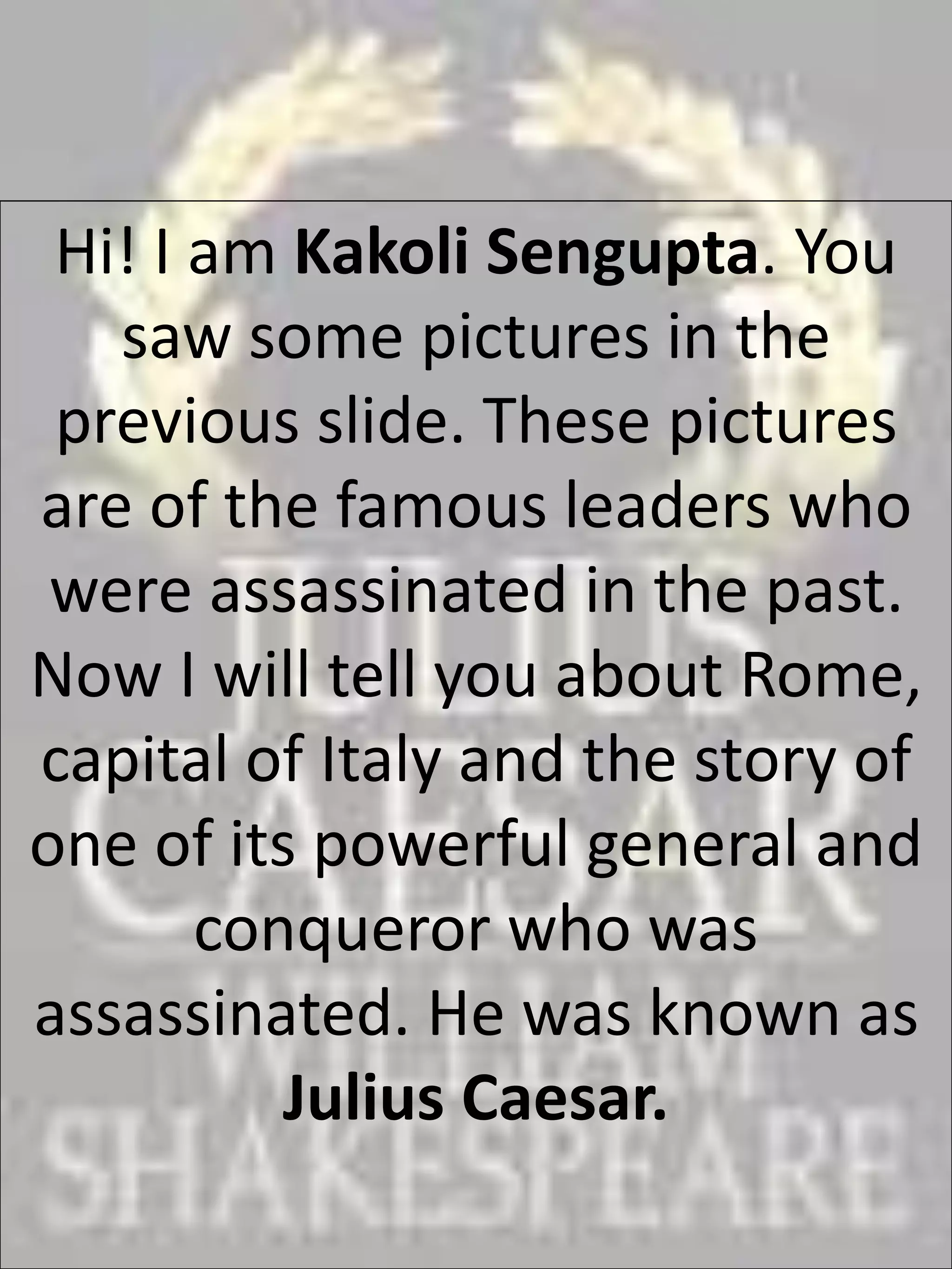 Hi! I am Kakoli Sengupta. You
saw some pictures in the
previous slide. These pictures
are of the famous leaders who
were assassinated in the past.
Now I will tell you about Rome,
capital of Italy and the story of
one of its powerful general and
conqueror who was
assassinated. He was known as
Julius Caesar.
 