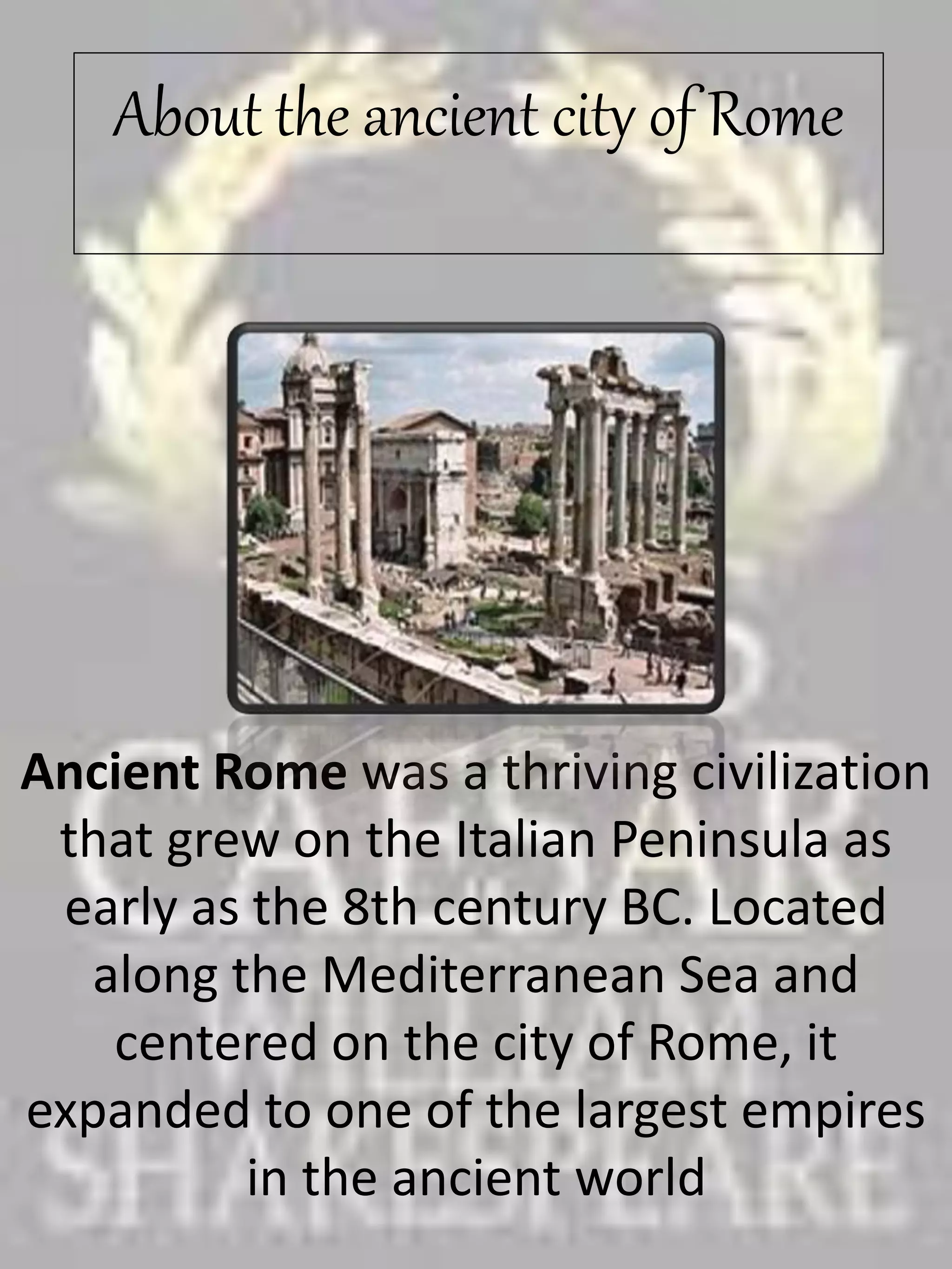 About the ancient city of Rome
Ancient Rome was a thriving civilization
that grew on the Italian Peninsula as
early as the 8th century BC. Located
along the Mediterranean Sea and
centered on the city of Rome, it
expanded to one of the largest empires
in the ancient world
 
