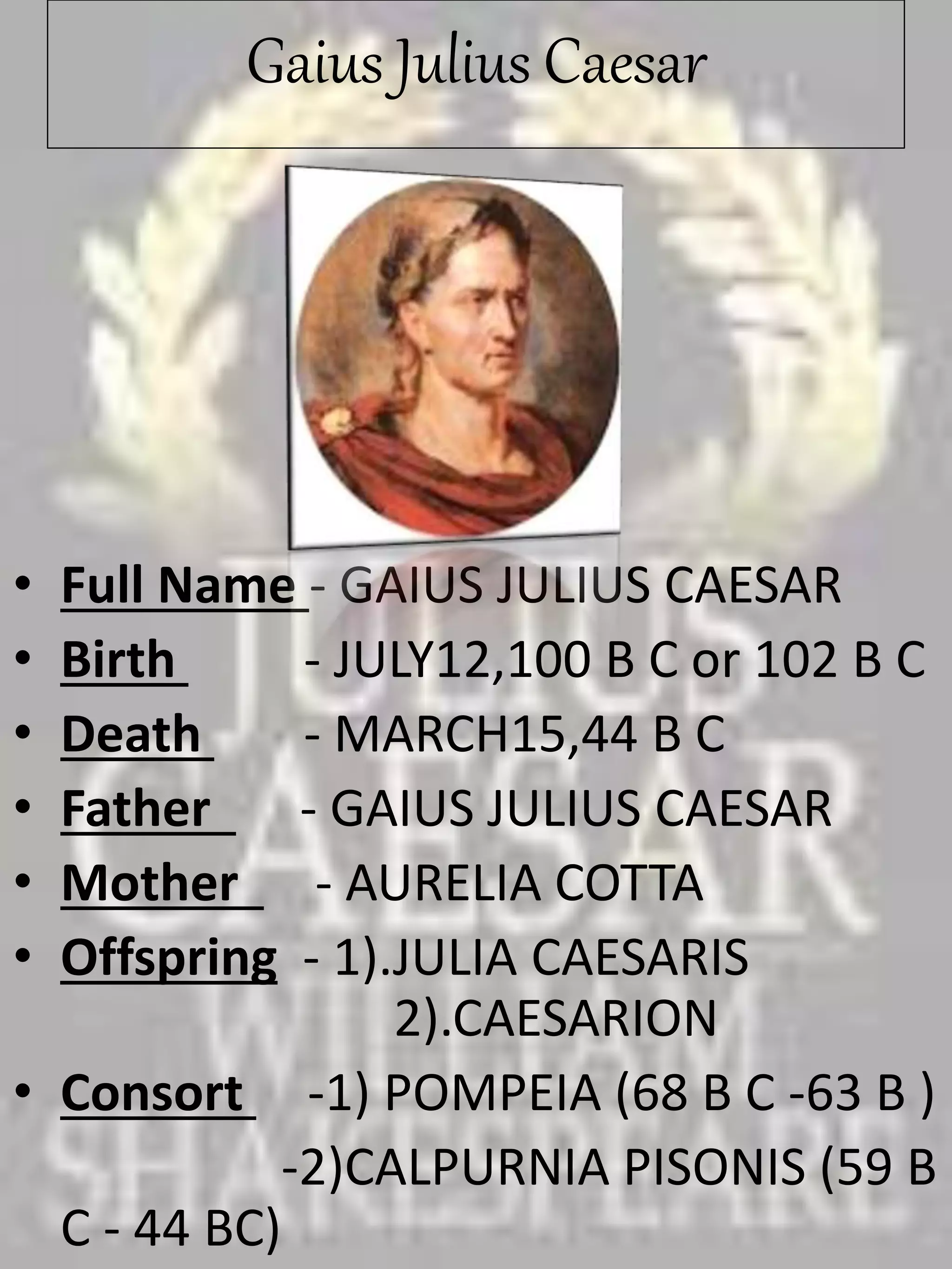 Gaius Julius Caesar
• Full Name - GAIUS JULIUS CAESAR
• Birth - JULY12,100 B C or 102 B C
• Death - MARCH15,44 B C
• Father - GAIUS JULIUS CAESAR
• Mother - AURELIA COTTA
• Offspring - 1).JULIA CAESARIS
2).CAESARION
• Consort -1) POMPEIA (68 B C -63 B )
-2)CALPURNIA PISONIS (59 B
C - 44 BC)
 