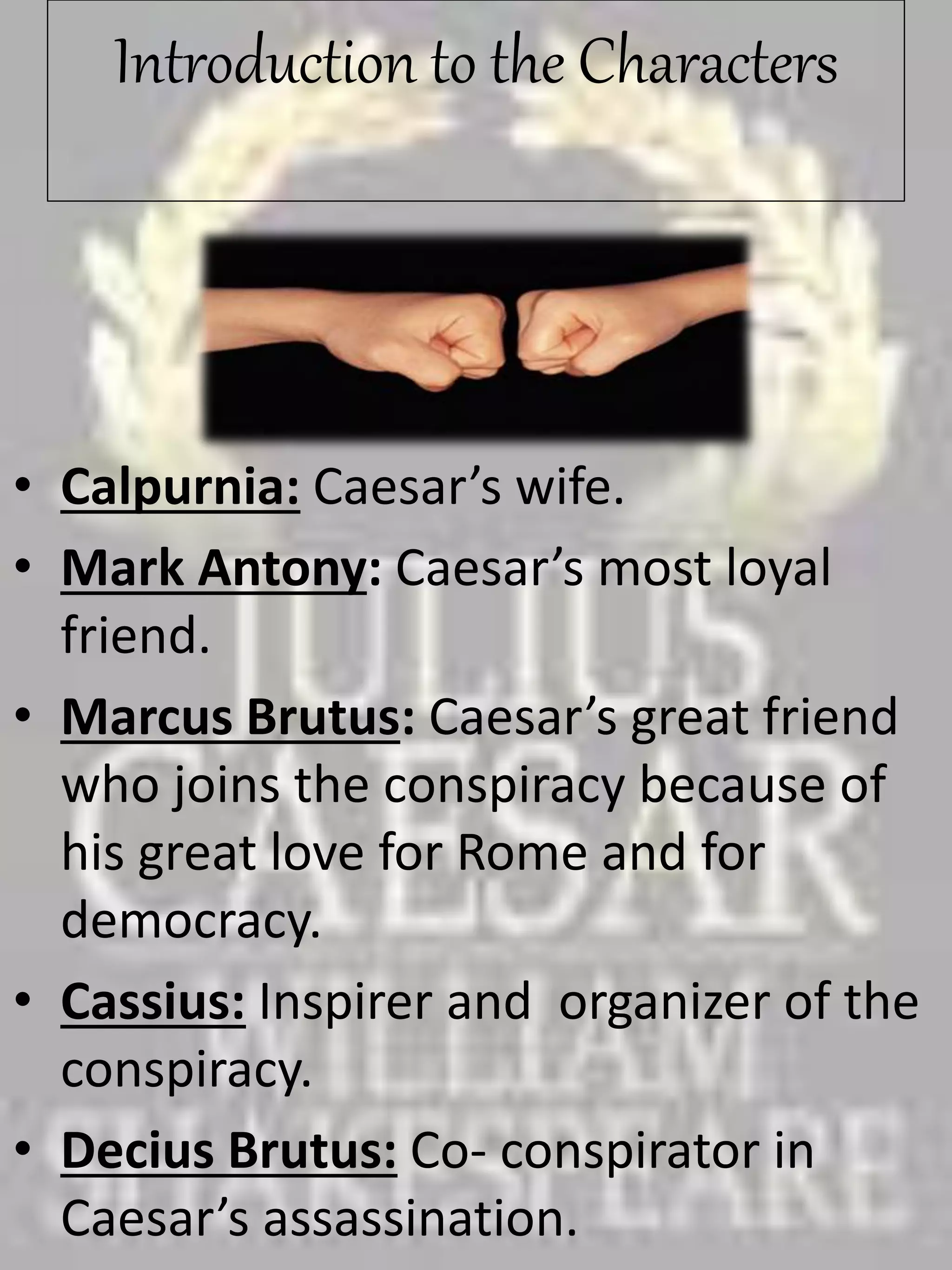 Introduction to the Characters
• Calpurnia: Caesar’s wife.
• Mark Antony: Caesar’s most loyal
friend.
• Marcus Brutus: Caesar’s great friend
who joins the conspiracy because of
his great love for Rome and for
democracy.
• Cassius: Inspirer and organizer of the
conspiracy.
• Decius Brutus: Co- conspirator in
Caesar’s assassination.
 