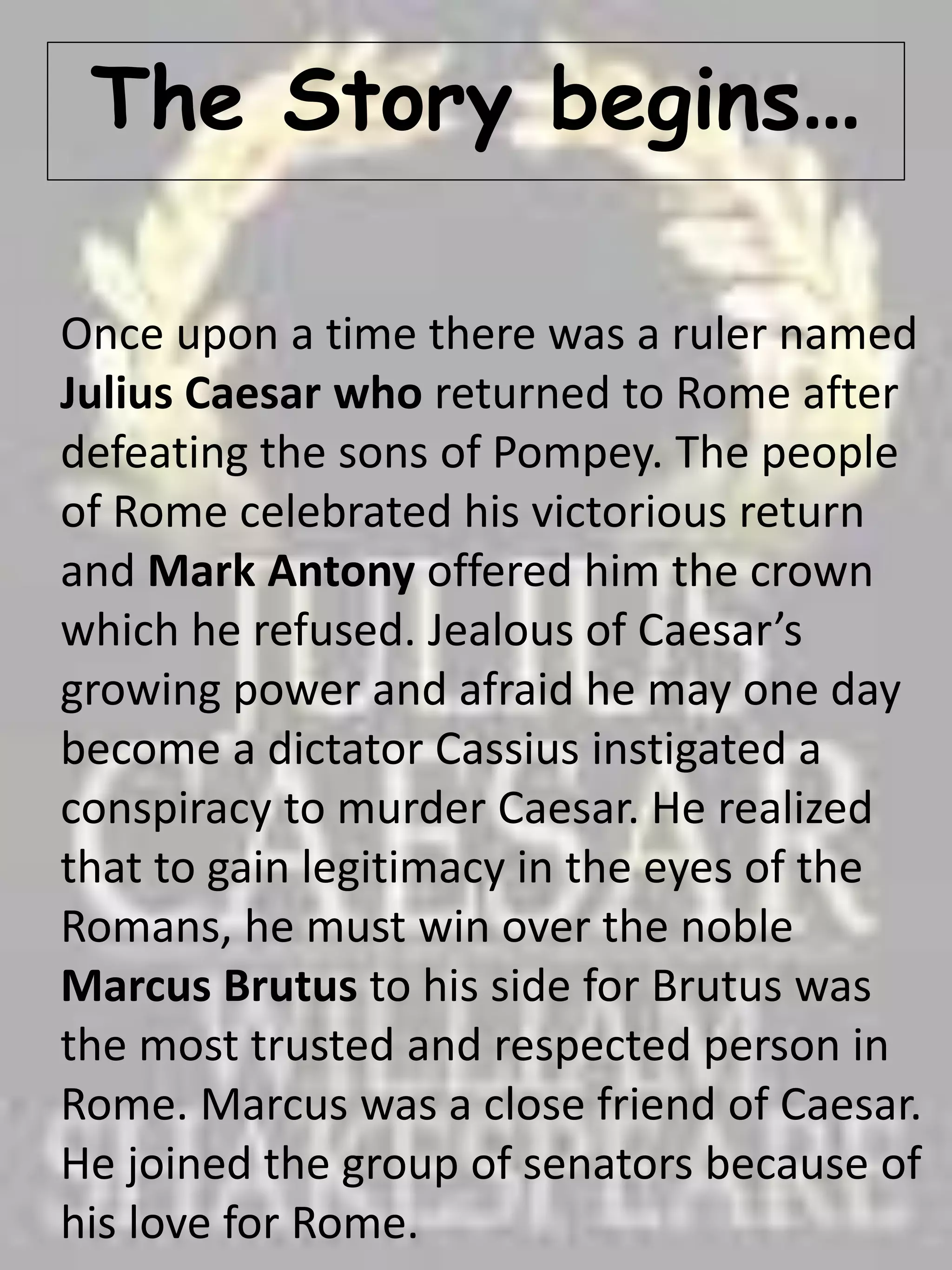 The Story begins…
Once upon a time there was a ruler named
Julius Caesar who returned to Rome after
defeating the sons of Pompey. The people
of Rome celebrated his victorious return
and Mark Antony offered him the crown
which he refused. Jealous of Caesar’s
growing power and afraid he may one day
become a dictator Cassius instigated a
conspiracy to murder Caesar. He realized
that to gain legitimacy in the eyes of the
Romans, he must win over the noble
Marcus Brutus to his side for Brutus was
the most trusted and respected person in
Rome. Marcus was a close friend of Caesar.
He joined the group of senators because of
his love for Rome.
 