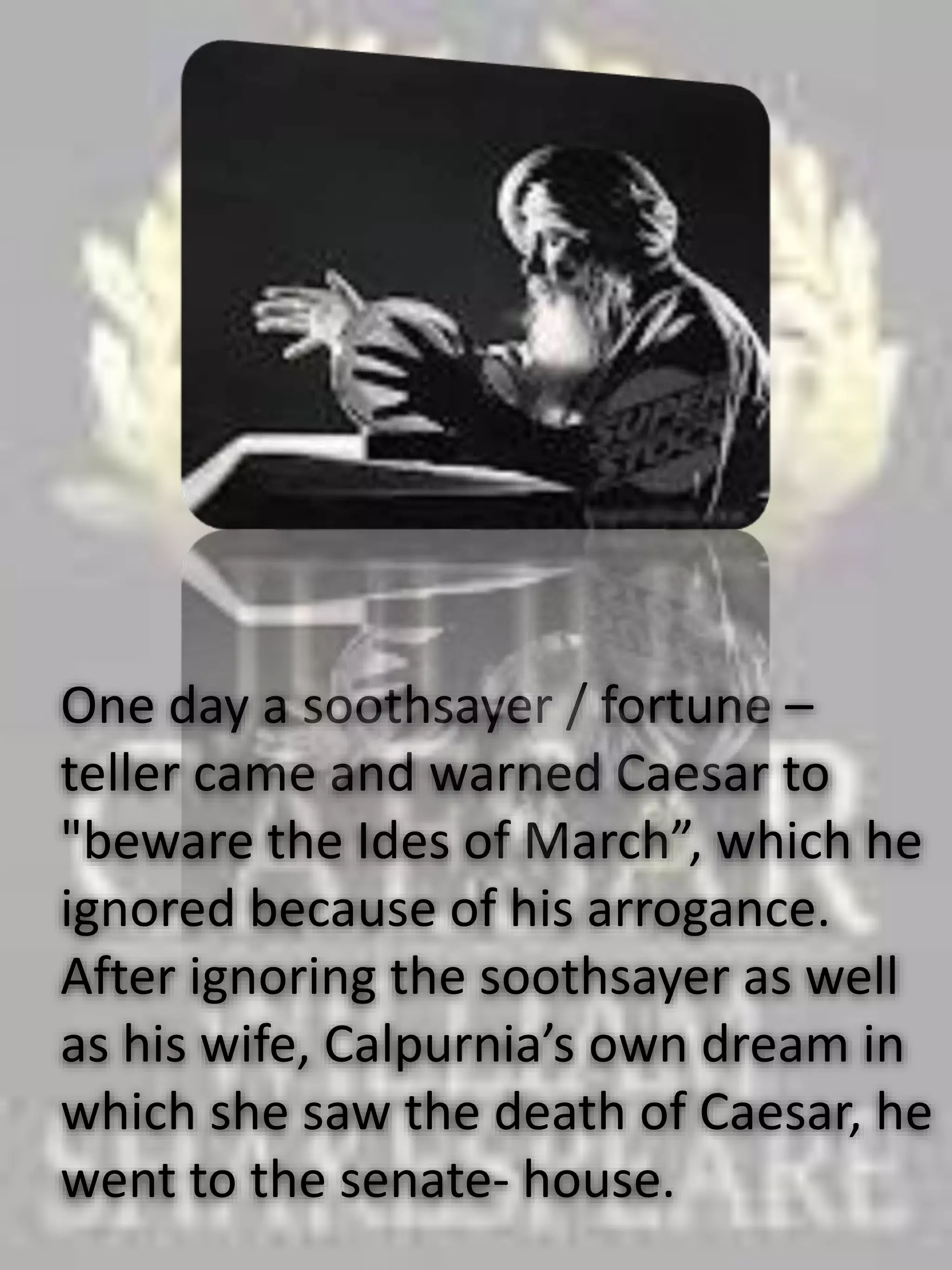 One day a soothsayer / fortune –
teller came and warned Caesar to
"beware the Ides of March”, which he
ignored because of his arrogance.
After ignoring the soothsayer as well
as his wife, Calpurnia’s own dream in
which she saw the death of Caesar, he
went to the senate- house.
 