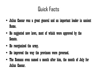 Quick Facts
• Julius Caesar was a great general and an important leader in ancient
  Rome.
• He suggested new laws, most of which were approved by the
  Senate.
• He reorganized the army.
• He improved the way the provinces were governed.
• The Romans even named a month after him, the month of July for
  Julius Caesar.
 