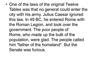• One of the laws of the original Twelve
  Tables was that no general could enter the
  city with his army. Julius Caesar ignored
  this law. In 49 BC, he entered Rome with
  the Roman Legion, and took over the
  government. The poor people of
  Rome, who made up the bulk of the
  population, were glad. The people called
  him "father of the homeland“. But the
  Senate was furious.
 