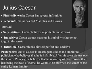 Julius Caesar
 Physically weak: Caesar has several infirmities
  A tyrant: Caesar has had Marullus and Flavius
arrested
 Superstitious: Caesar believes in portents and dreams
   Indecisive: Caesar cannot make up his mind whether or not
to go to the senate
  Inflexible: Caesar thinks himself perfect and decisive
Protagonist: Julius Caesar is an arrogant soldier and ambitious
politician, who believes that he is infallible. After his great victory over
the sons of Pompey, he believes that he is worthy of more power than
just being the head of Rome; he wants to be crowned the leader of the
entire Roman Empire.
 