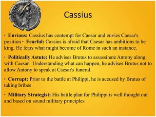 Cassius

· Envious: Cassius has contempt for Caesar and envies Caesar's
position · Fearful: Cassius is afraid that Caesar has ambitions to be
king. He fears what might become of Rome in such an instance.
· Politically Astute: He advises Brutus to assassinate Antony along
with Caesar. Understanding what can happen, he advises Brutus not to
allow Antony to speak at Caesar's funeral.
· Corrupt: Prior to the battle at Philippi, he is accused by Brutus of
taking bribes
· Military Strategist: His battle plan for Philippi is well thought out
and based on sound military principles
 