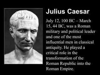 Julius Caesar
July 12, 100 BC – March
15, 44 BC, was a Roman
military and political leader
and one of the most
influential men in classical
antiquity. He played a
critical role in the
transformation of the
Roman Republic into the
Roman Empire.
 