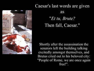 Caesar's last words are given
              as
       "Et tu, Brute?
    Then fall, Caesar."


   Shortly after the assassination the
   senators left the building talking
  excitedly amongst themselves, and
 Brutus cried out to his beloved city:
 "People of Rome, we are once again
                  free!".
 