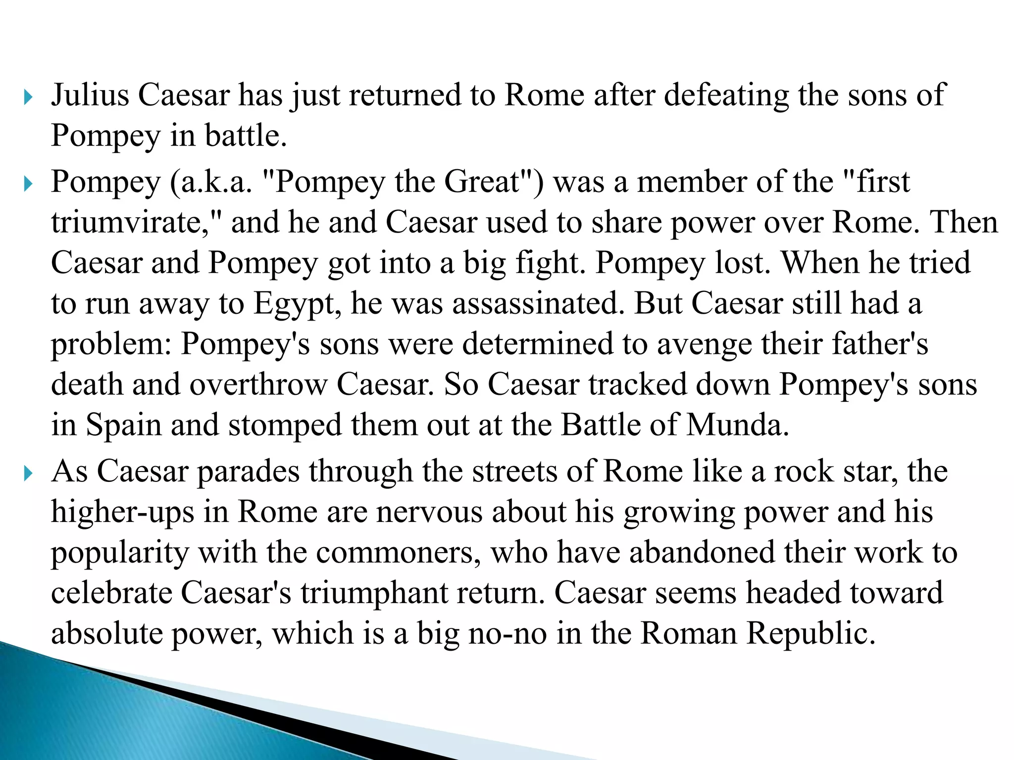 





Julius Caesar has just returned to Rome after defeating the sons of
Pompey in battle.
Pompey (a.k.a. "Pompey the Great") was a member of the "first
triumvirate," and he and Caesar used to share power over Rome. Then
Caesar and Pompey got into a big fight. Pompey lost. When he tried
to run away to Egypt, he was assassinated. But Caesar still had a
problem: Pompey's sons were determined to avenge their father's
death and overthrow Caesar. So Caesar tracked down Pompey's sons
in Spain and stomped them out at the Battle of Munda.
As Caesar parades through the streets of Rome like a rock star, the
higher-ups in Rome are nervous about his growing power and his
popularity with the commoners, who have abandoned their work to
celebrate Caesar's triumphant return. Caesar seems headed toward
absolute power, which is a big no-no in the Roman Republic.

 