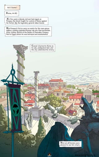 Act I Scene I

Rome, 44 BC.
For five years a bloody civil war had raged, as
Pompey the Great fought for control of Rome against
his former ally, the legendary general Julius Caesar.
But Pompey’s forces were no match for the man whose
military cunning expanded Roman rule into Gaul and Britain.
After a bitter defeat at the Battle of Pharsalus, Pompey
fled to Egypt where he was betrayed and assassinated.

Caesar returned to Rome as
its sole, undisputed ruler; and
the city celebrated his victory.

But not all Romans were
pleased to see him return...

CAMPFIRETM

www.campfire.co.in

 