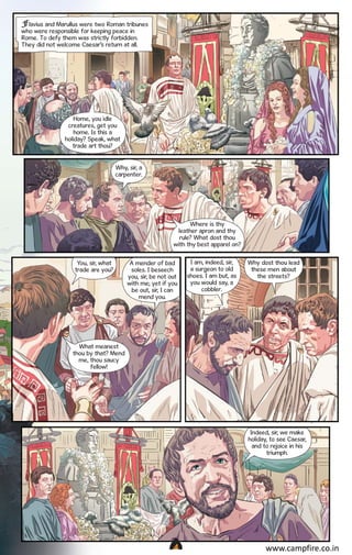 Flavius and Marullus were two Roman tribunes
who were responsible for keeping peace in
Rome. To defy them was strictly forbidden.
They did not welcome Caesar’s return at all.

Home, you idle
creatures, get you
home. Is this a
holiday? Speak, what
trade art thou?
Why, sir, a
carpenter.

Where is thy
leather apron and thy
rule? What dost thou
with thy best apparel on?
You, sir, what
trade are you?

A mender of bad
soles. I beseech
you, sir, be not out
with me; yet if you
be out, sir, I can
mend you.

I am, indeed, sir,
a surgeon to old
shoes. I am but, as
you would say, a
cobbler.

Why dost thou lead
these men about
the streets?

What meanest
thou by that? Mend
me, thou saucy
fellow!

Indeed, sir, we make
holiday, to see Caesar,
and to rejoice in his
triumph.

CAMPFIRETM

www.campfire.co.in

 