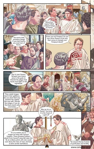 Wherefore
rejoice? What
conquest brings
he home?

You worse than
senseless things!
O you hard hearts,
you cruel men of
Rome...

Knew you not Pompey? Do you
now strew flowers in his way
that comes in triumph over
Pompey’s blood?

Run to your houses,
fall upon your knees,
pray to the gods to
intermit the plague that
needs must light on this
ingratitude.

They vanish tonguetied in their guiltiness.
Go you down that way
towards the Capitol;
this way will I. Disrobe
the images, if you do
find them deckt with
ceremonies.
May we do so,
Flavius? You know
it is the feast of
Lupercal*

It is no matter; let no
images be hung with Caesar’s
trophies. These growing feathers
pluckt from Caesar’s wing will make him
fly an ordinary pitch; who else would
soar above the view of men, and keep
us all in servile fearfulness.

*An ancient Roman festival
of purification and fertility.
CAMPFIRETM

www.campfire.co.in

 